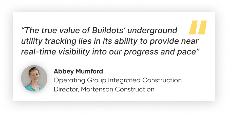 “The true value of Buildots’ underground utility tracking lies in its ability to provide near real-time visibility into our progress and pace”
Abbey Mumford, Operating Group Integrated Construction Director, Mortenson Construction