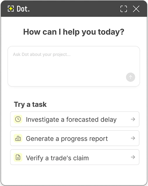 Dot AI assistant home screen in Buildots with the text ‘How can I help you today?’ above a prompt window for user input. Below the prompt window, text reads: ‘Try a task’ with three suggested task options listed: 1) Investigate a forecasted delay; 2) Generate a progress report; and 3) Verify a trade’s claim.