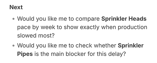 Image shows an example of ‘next steps’ suggestions in a Dot chatbot conversation. Dot is Buildots’ generative AI chatbot. It asks: Would you like me to compare sprinkle heads pace by week to show exactly when production slowed most? And, would you like me to check whether sprinkler pipes is the main blocker for this delay?