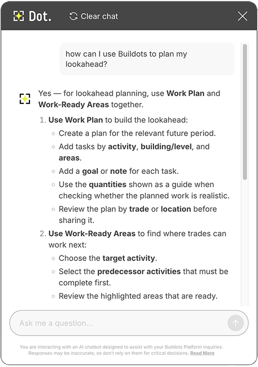 Screenshot of the updated Dot AI assistant in the Buildots construction intelligence platform. Showing a user prompting the generative AI tool with the platform help question: how can I use Buildots to plan my lookahead? - Dot, the AI bot, responds: Yes, for lookahead planning, use Work Plan and Work-Ready Areas together. 1. Use Work Plan to build the lookahead - create a plan for the relevant future period. Add tasks by activity, building or level, and areas. Add a goal or note to each task. Use the quantities shown as a guide when checking whether the planned work is realistic. Review the plan by trade or location before sharing it. 2 Use Work-Ready Areas to find where trades can work next. Choose the target activity. Select the predecessor activities that must be complete first. Review the highlighted areas that are ready,
